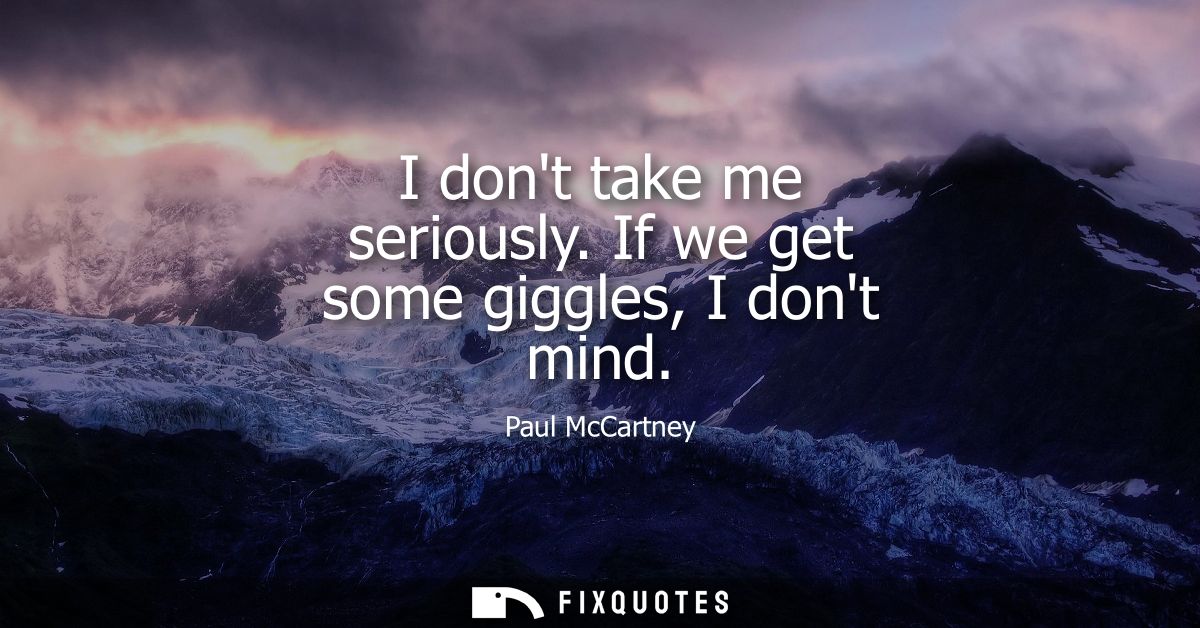 I dont take me seriously. If we get some giggles, I dont mind