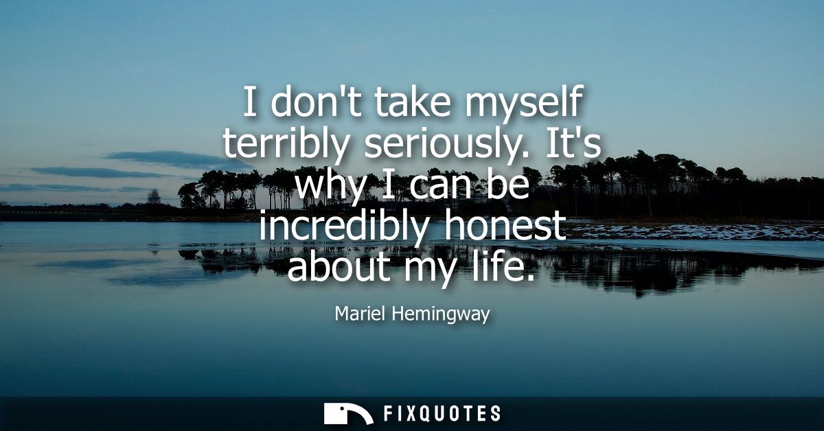 I dont take myself terribly seriously. Its why I can be incredibly honest about my life