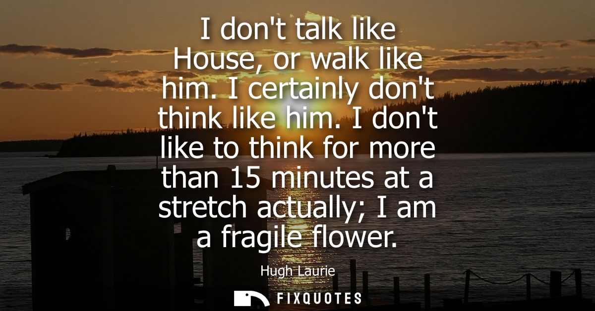 I dont talk like House, or walk like him. I certainly dont think like him. I dont like to think for more than 15 minutes