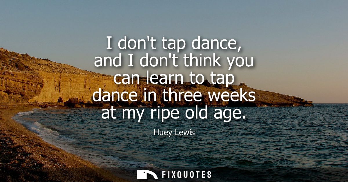 I dont tap dance, and I dont think you can learn to tap dance in three weeks at my ripe old age