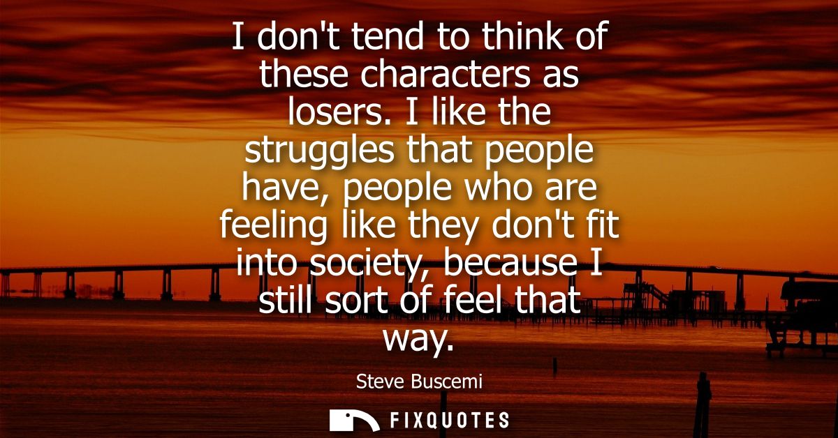 I dont tend to think of these characters as losers. I like the struggles that people have, people who are feeling like t