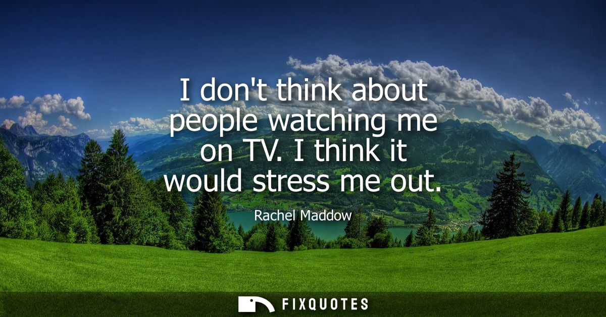 I dont think about people watching me on TV. I think it would stress me out