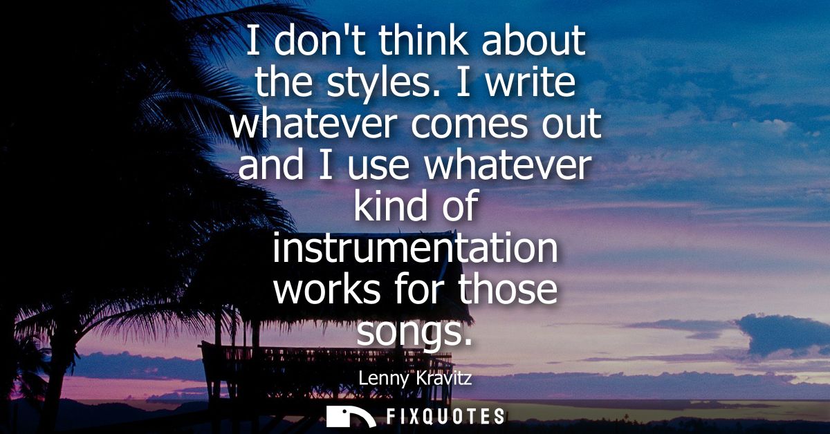 I dont think about the styles. I write whatever comes out and I use whatever kind of instrumentation works for those son