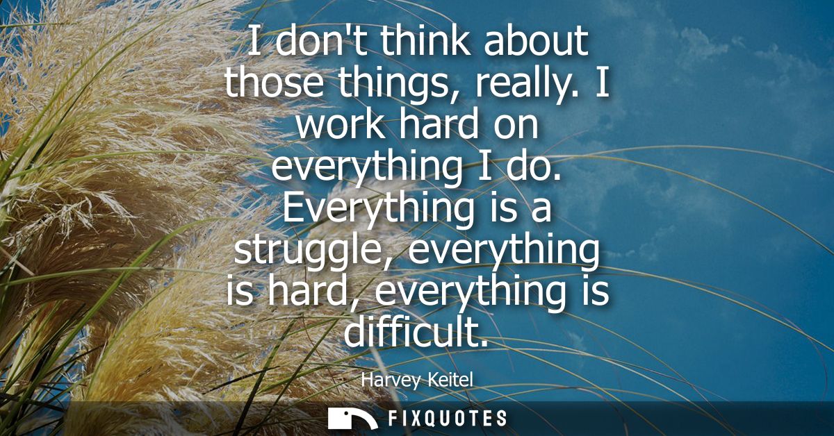 I dont think about those things, really. I work hard on everything I do. Everything is a struggle, everything is hard, e