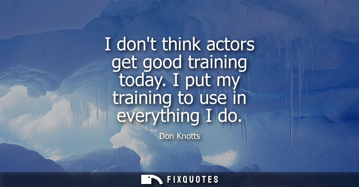 I dont think actors get good training today. I put my training to use in everything I do