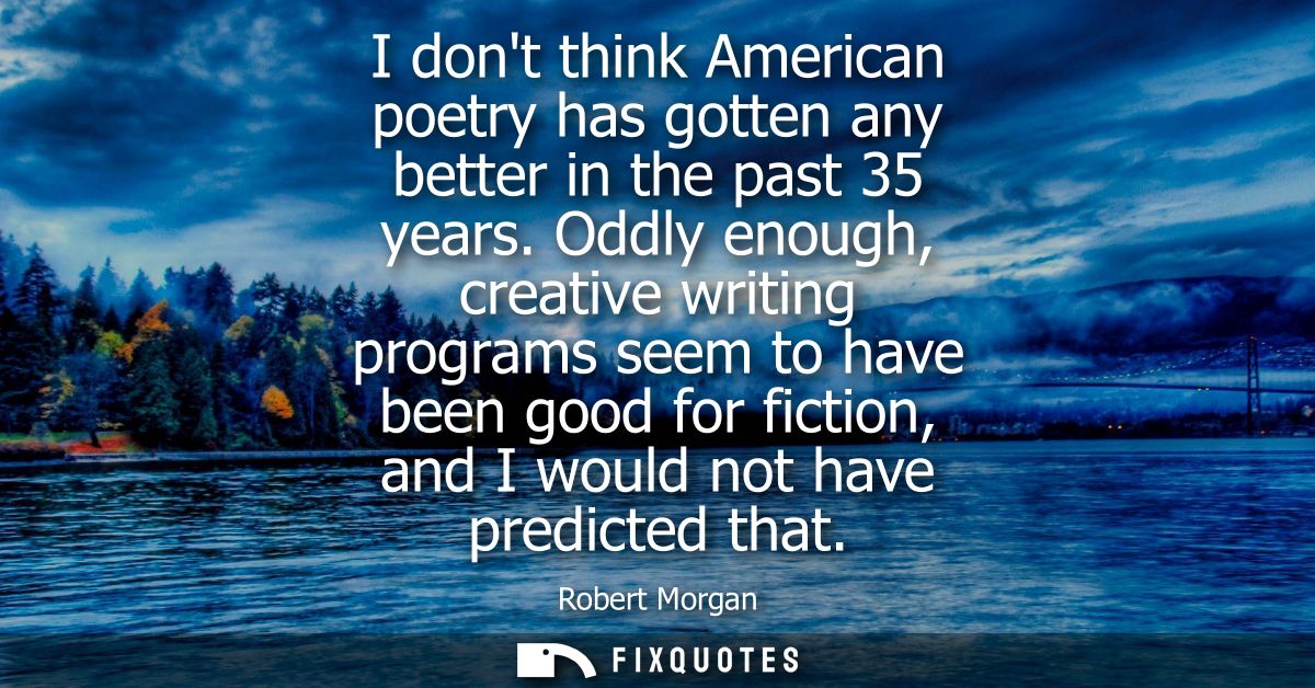I dont think American poetry has gotten any better in the past 35 years. Oddly enough, creative writing programs seem to