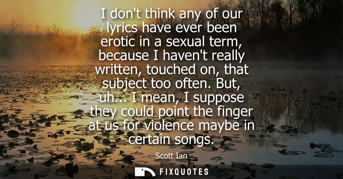I dont think any of our lyrics have ever been erotic in a sexual term, because I havent really written, touched on, that