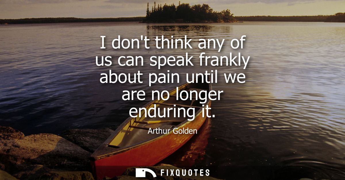 I dont think any of us can speak frankly about pain until we are no longer enduring it