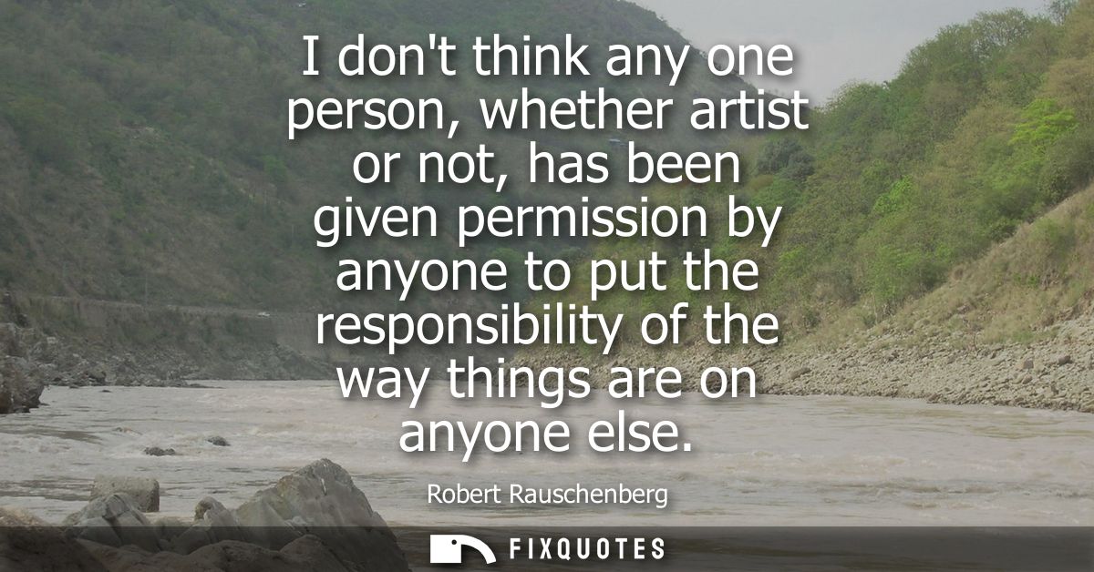 I dont think any one person, whether artist or not, has been given permission by anyone to put the responsibility of the