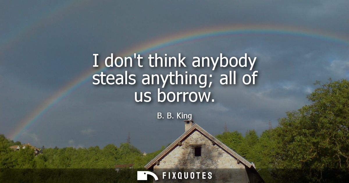 I dont think anybody steals anything all of us borrow