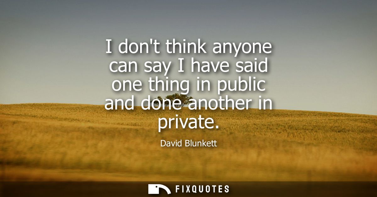 I dont think anyone can say I have said one thing in public and done another in private