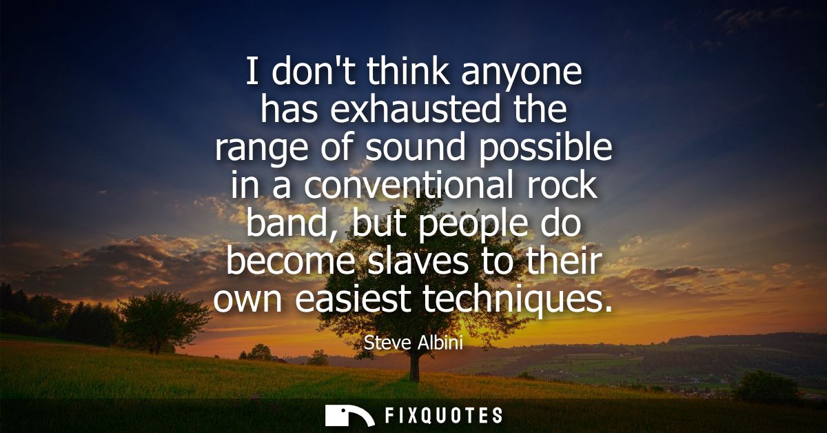 I dont think anyone has exhausted the range of sound possible in a conventional rock band, but people do become slaves t