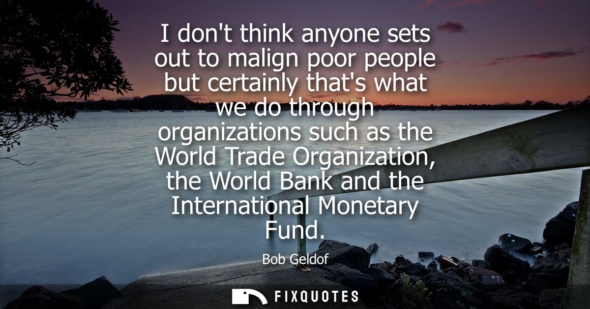 I dont think anyone sets out to malign poor people but certainly thats what we do through organizations such as the Worl