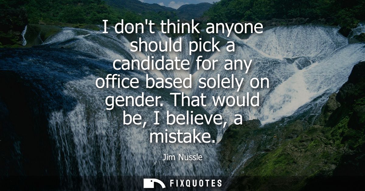 I dont think anyone should pick a candidate for any office based solely on gender. That would be, I believe, a mistake