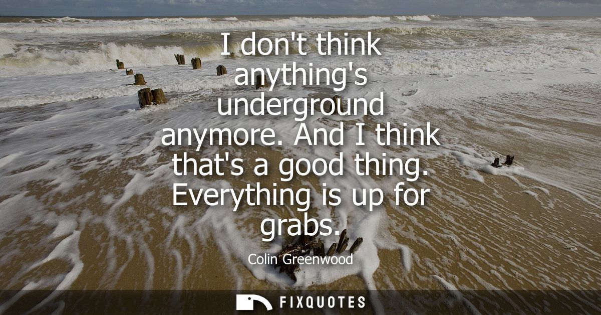I dont think anythings underground anymore. And I think thats a good thing. Everything is up for grabs