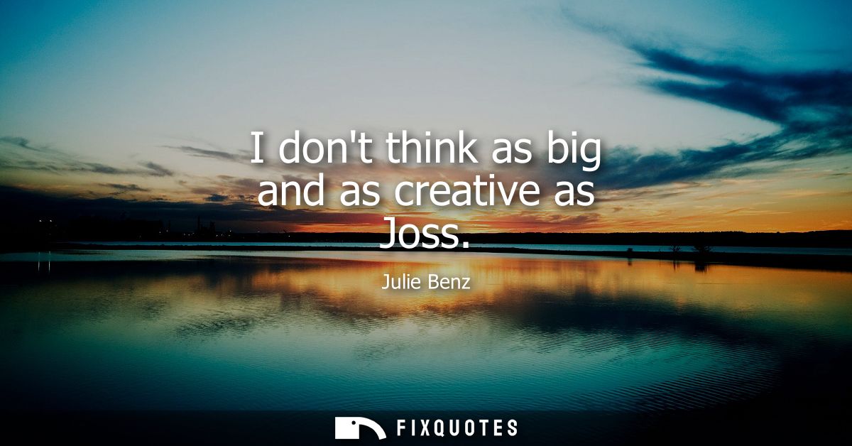 I dont think as big and as creative as Joss