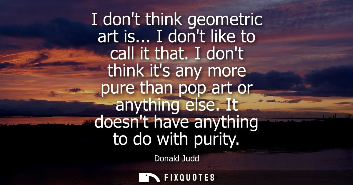 I dont think geometric art is... I dont like to call it that. I dont think its any more pure than pop art or anything el