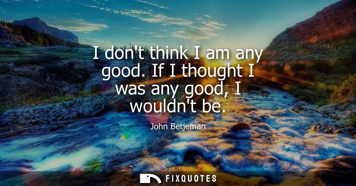 I dont think I am any good. If I thought I was any good, I wouldnt be