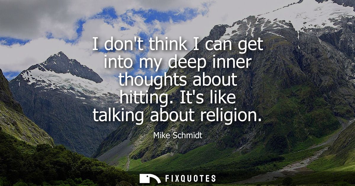 I dont think I can get into my deep inner thoughts about hitting. Its like talking about religion