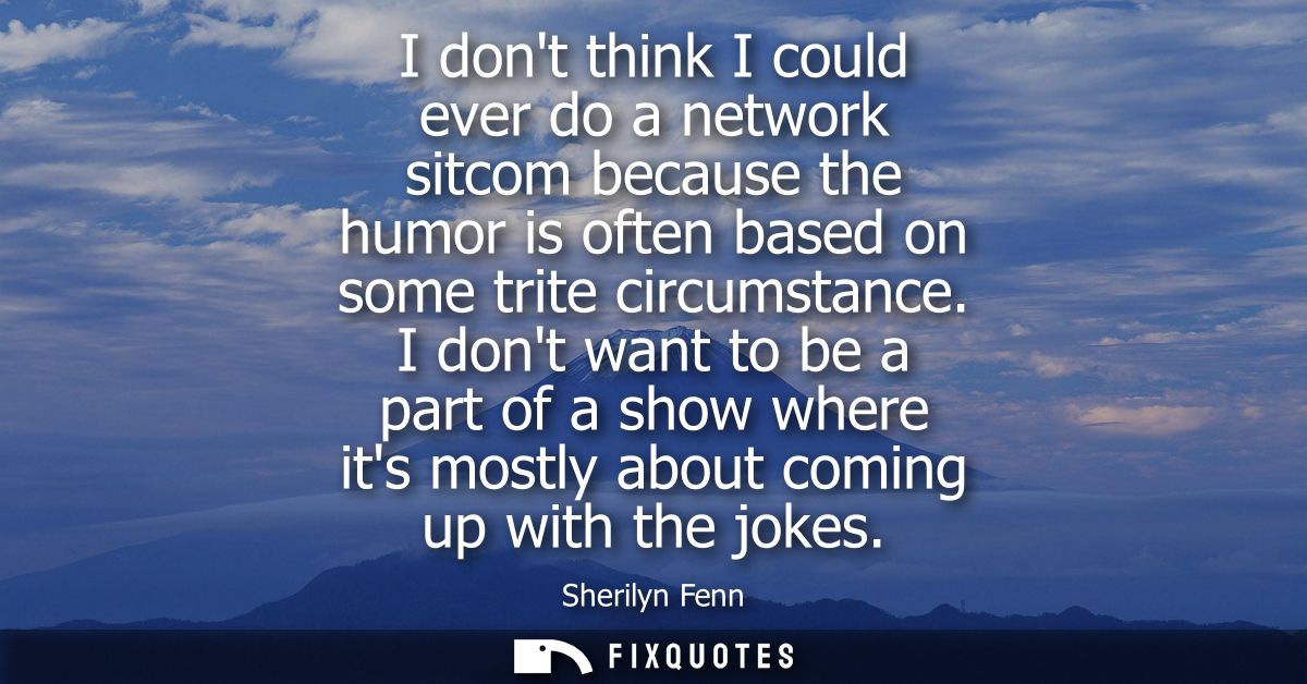 I dont think I could ever do a network sitcom because the humor is often based on some trite circumstance.