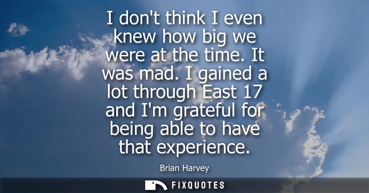 I dont think I even knew how big we were at the time. It was mad. I gained a lot through East 17 and Im grateful for bei