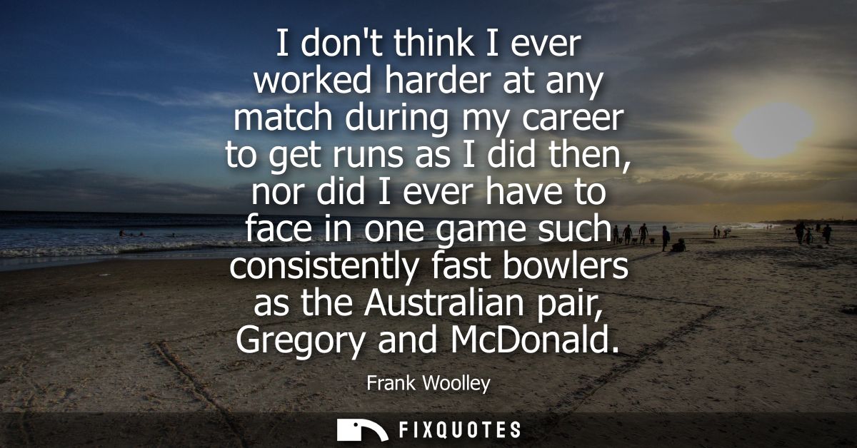 I dont think I ever worked harder at any match during my career to get runs as I did then, nor did I ever have to face i