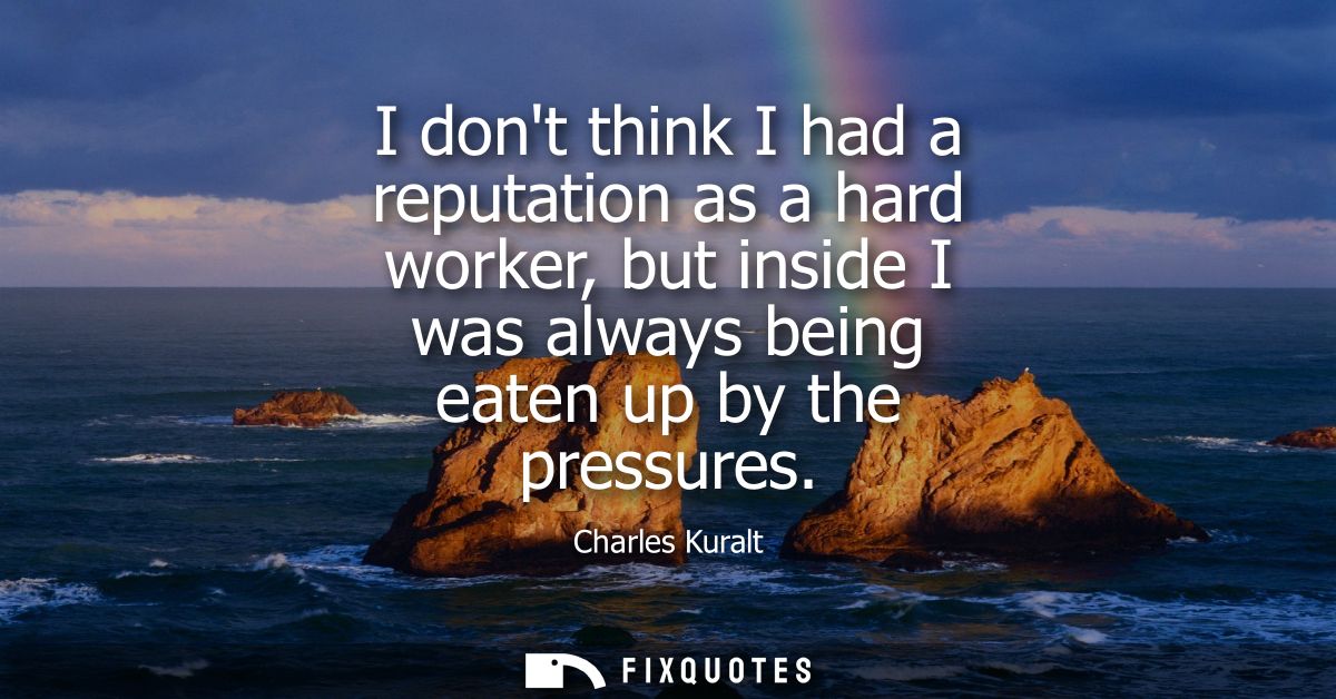 I dont think I had a reputation as a hard worker, but inside I was always being eaten up by the pressures