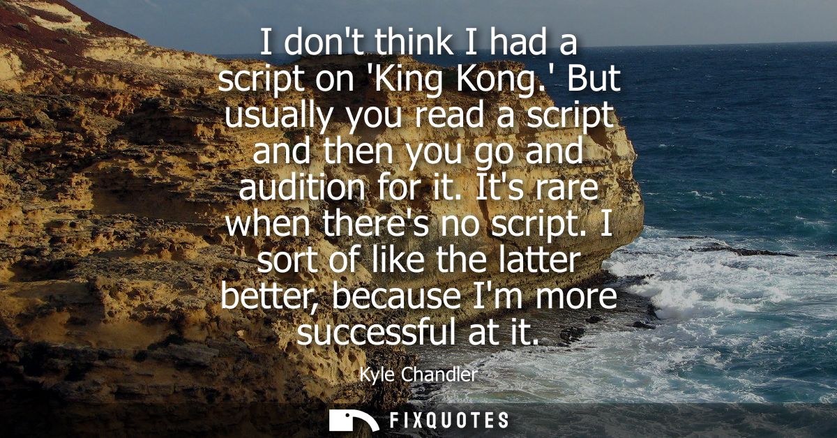 I dont think I had a script on King Kong. But usually you read a script and then you go and audition for it. Its rare wh