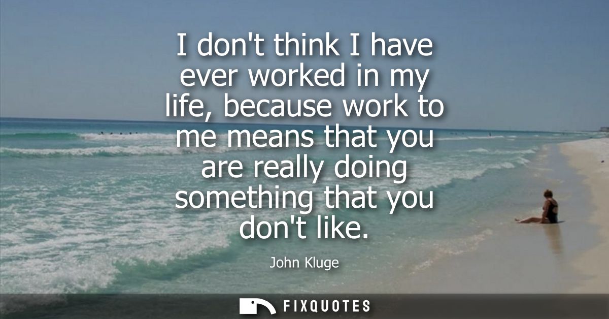 I dont think I have ever worked in my life, because work to me means that you are really doing something that you dont l