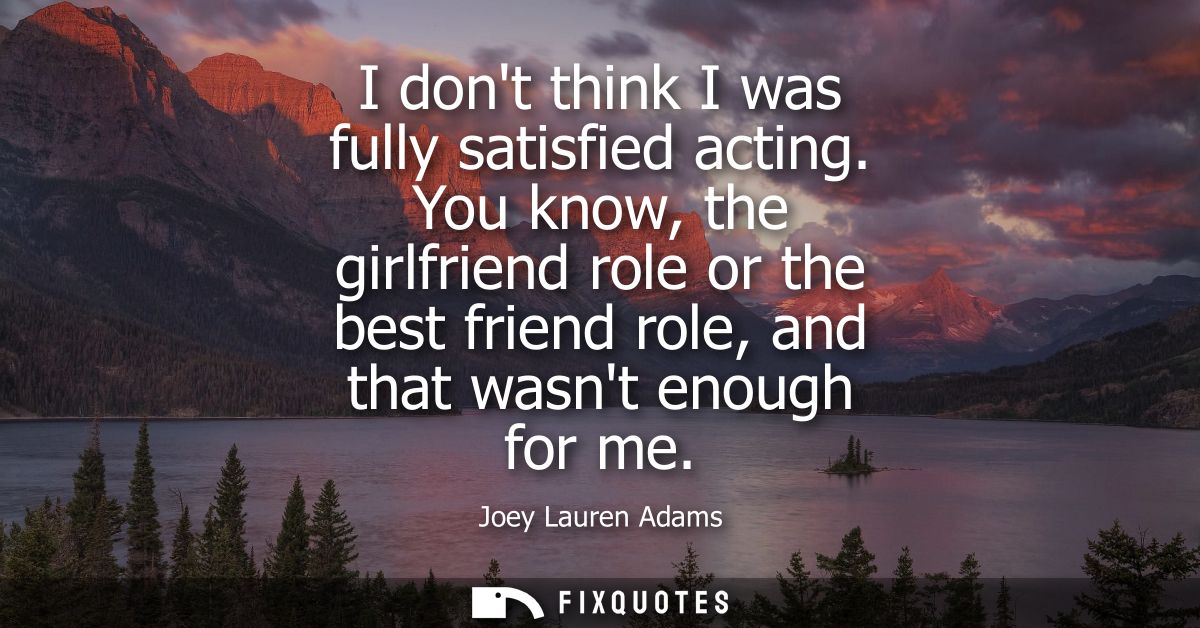 I dont think I was fully satisfied acting. You know, the girlfriend role or the best friend role, and that wasnt enough 