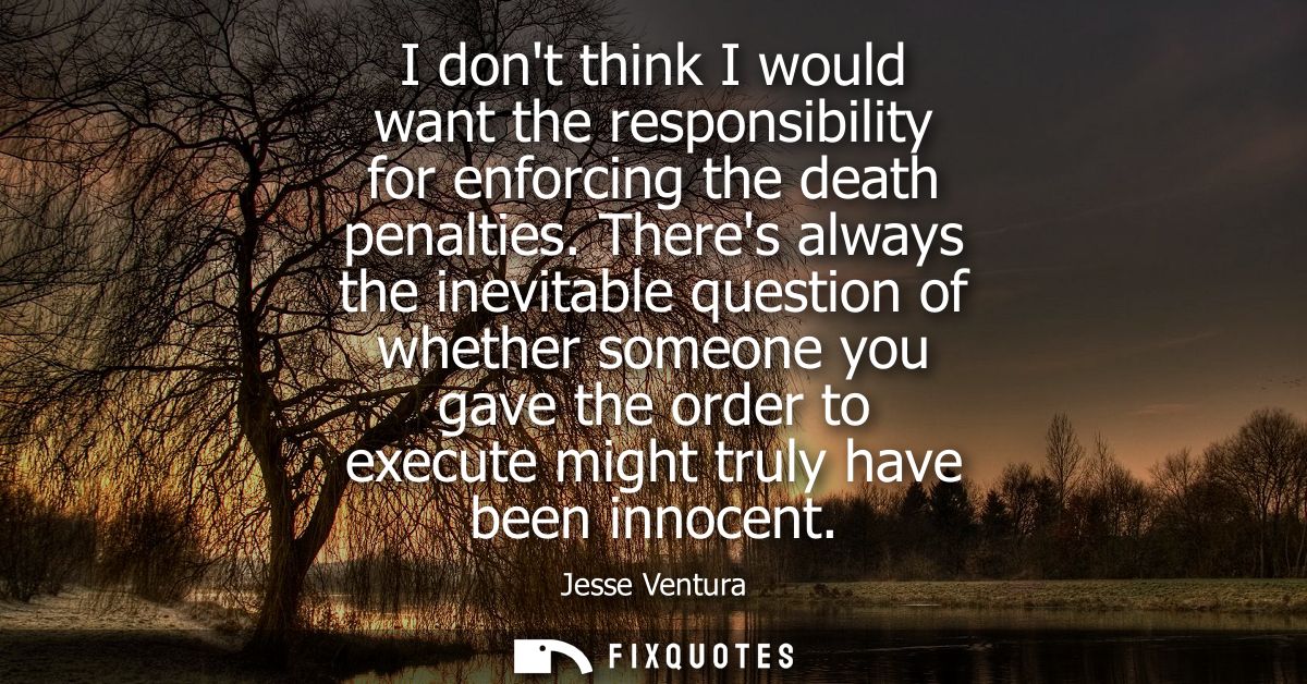 I dont think I would want the responsibility for enforcing the death penalties. Theres always the inevitable question of