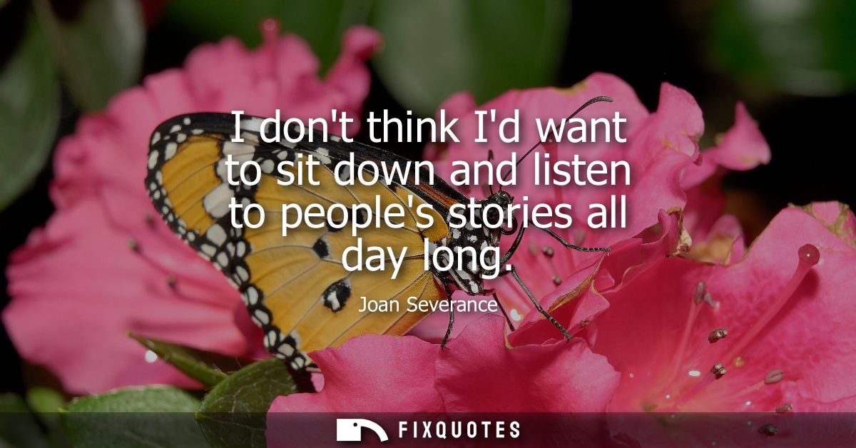 I dont think Id want to sit down and listen to peoples stories all day long
