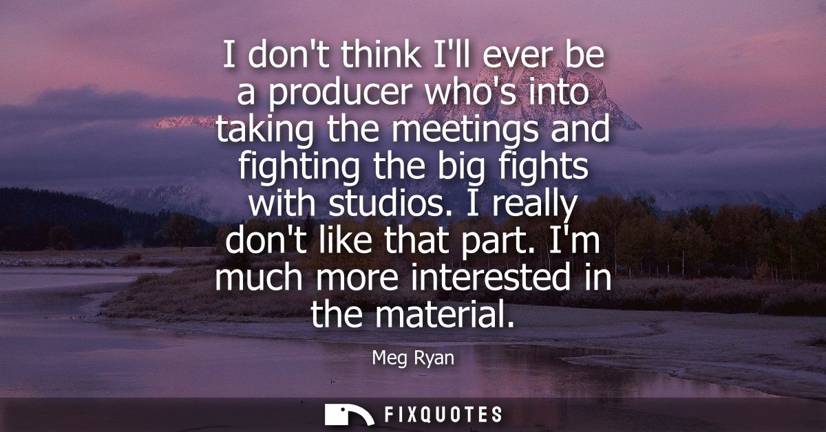 I dont think Ill ever be a producer whos into taking the meetings and fighting the big fights with studios. I really don