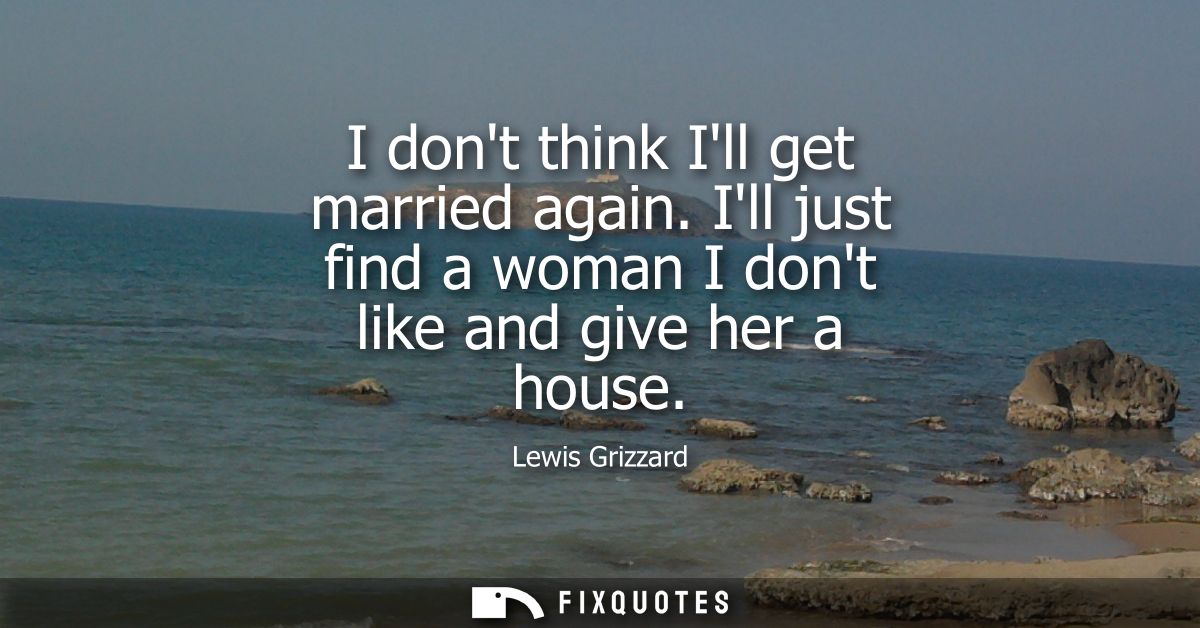 I dont think Ill get married again. Ill just find a woman I dont like and give her a house
