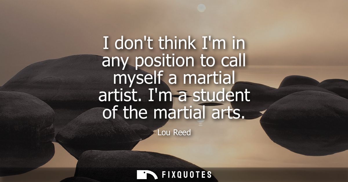 I dont think Im in any position to call myself a martial artist. Im a student of the martial arts
