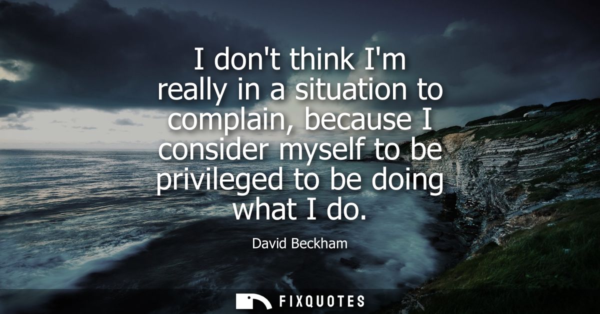 I dont think Im really in a situation to complain, because I consider myself to be privileged to be doing what I do