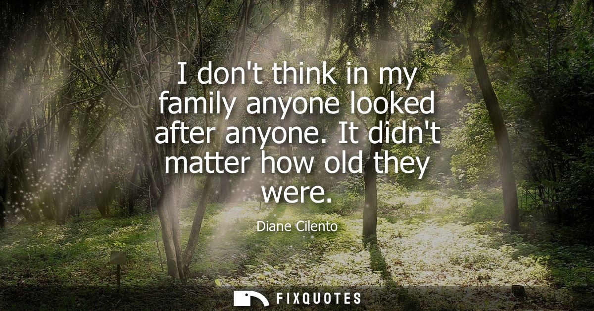 I dont think in my family anyone looked after anyone. It didnt matter how old they were