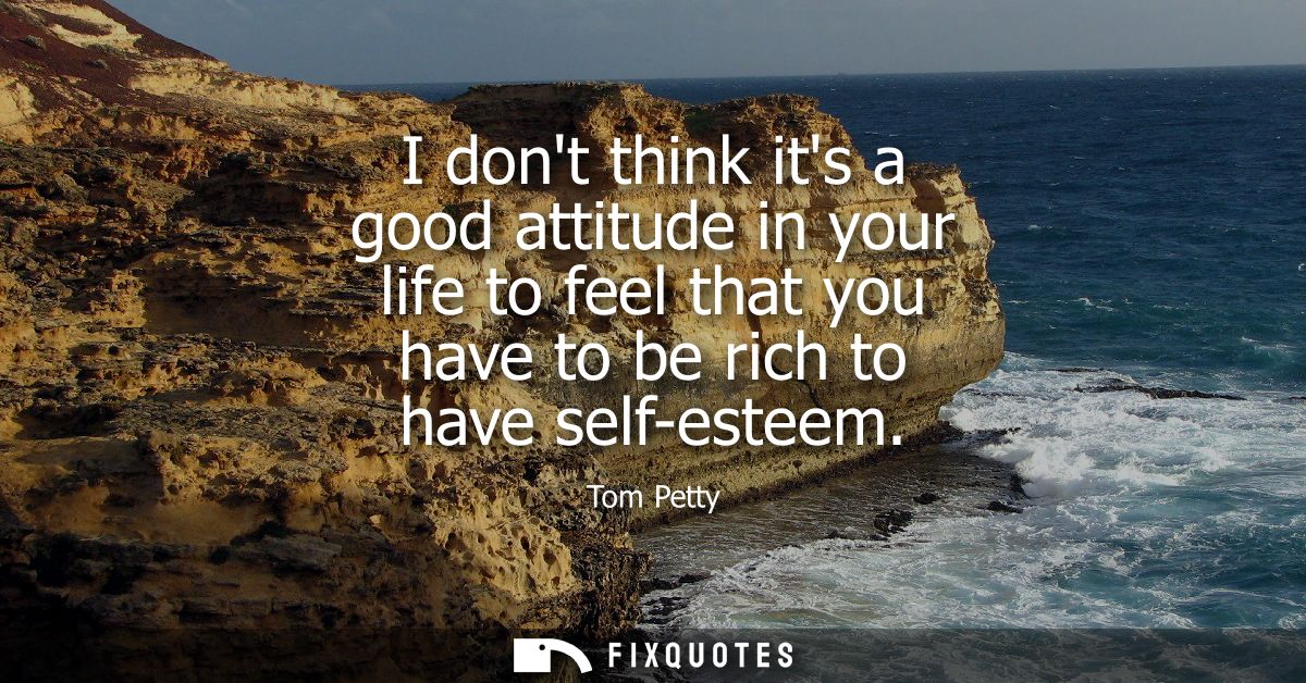 I dont think its a good attitude in your life to feel that you have to be rich to have self-esteem