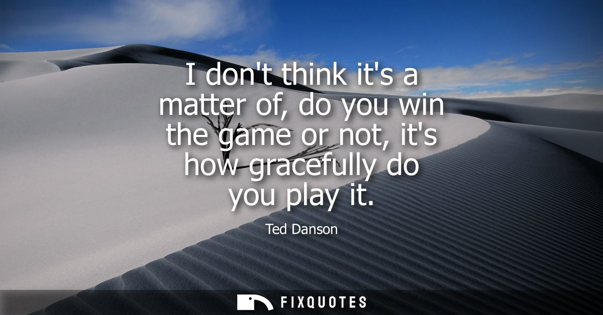 I dont think its a matter of, do you win the game or not, its how gracefully do you play it
