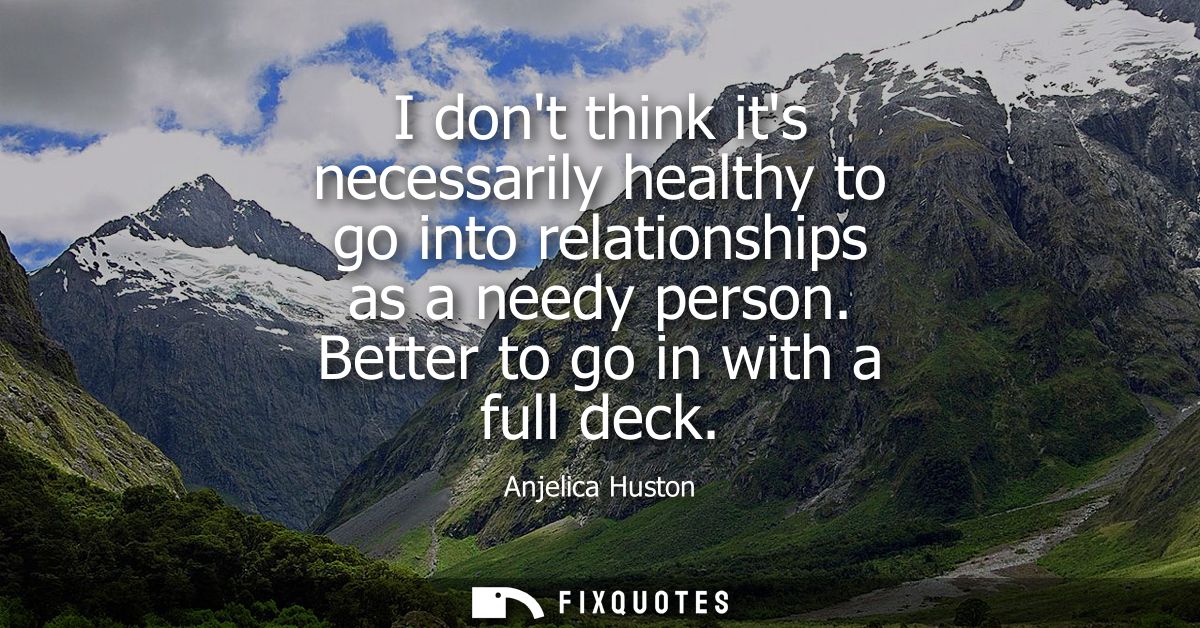 I dont think its necessarily healthy to go into relationships as a needy person. Better to go in with a full deck