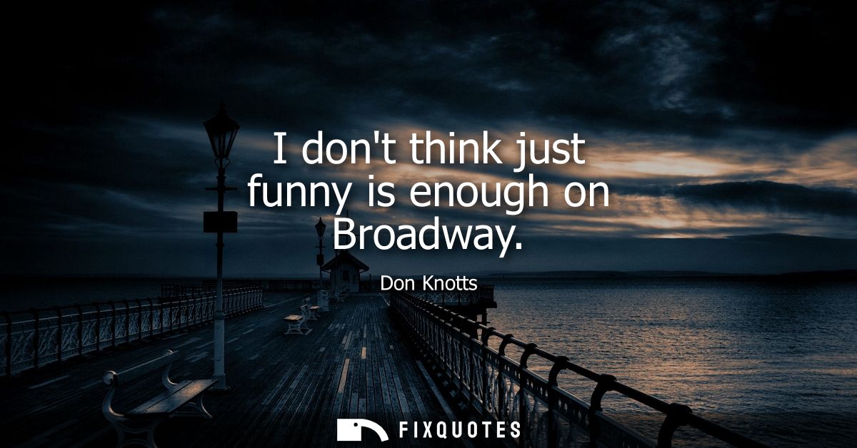 I dont think just funny is enough on Broadway
