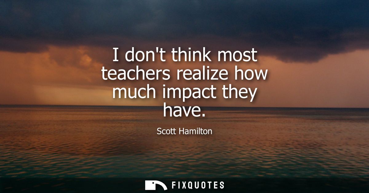 I dont think most teachers realize how much impact they have