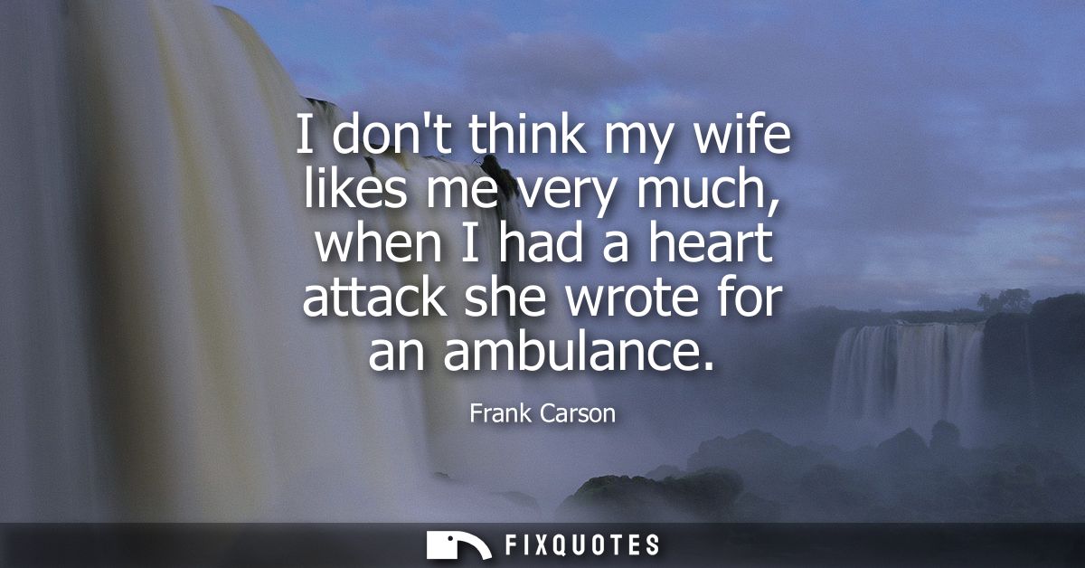 I dont think my wife likes me very much, when I had a heart attack she wrote for an ambulance