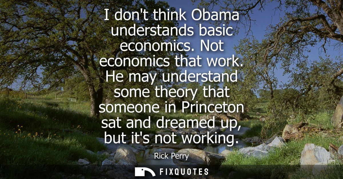 I dont think Obama understands basic economics. Not economics that work. He may understand some theory that someone in P