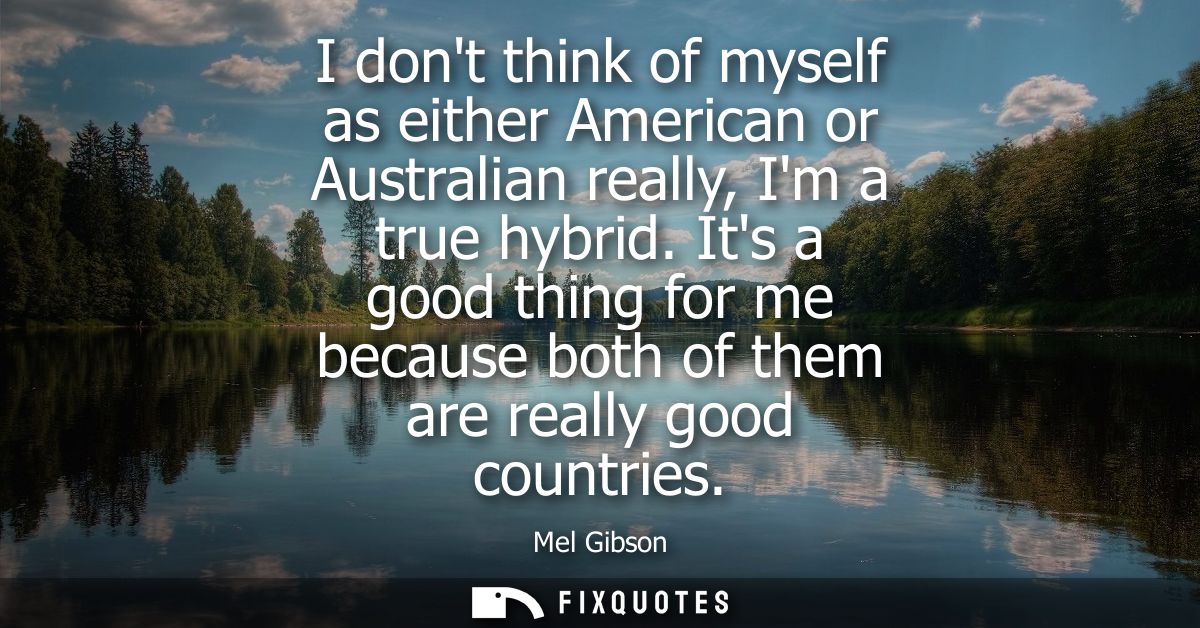 I dont think of myself as either American or Australian really, Im a true hybrid. Its a good thing for me because both o