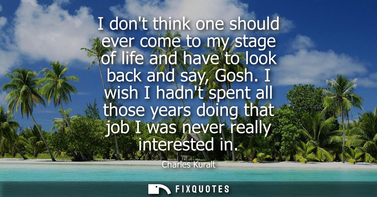 I dont think one should ever come to my stage of life and have to look back and say, Gosh. I wish I hadnt spent all thos