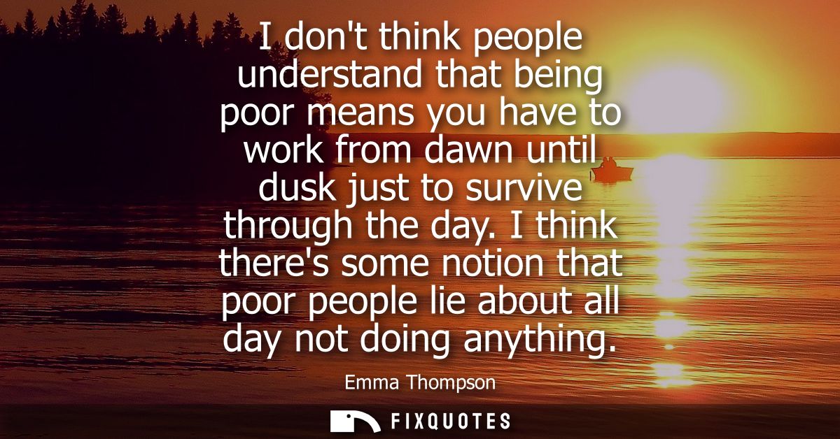 I dont think people understand that being poor means you have to work from dawn until dusk just to survive through the d