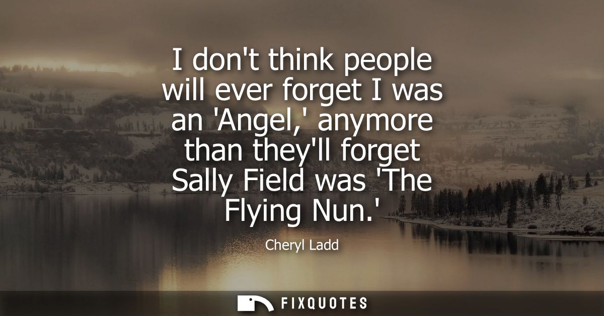 I dont think people will ever forget I was an Angel, anymore than theyll forget Sally Field was The Flying Nun.