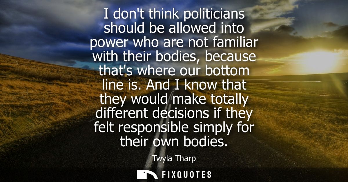 I dont think politicians should be allowed into power who are not familiar with their bodies, because thats where our bo