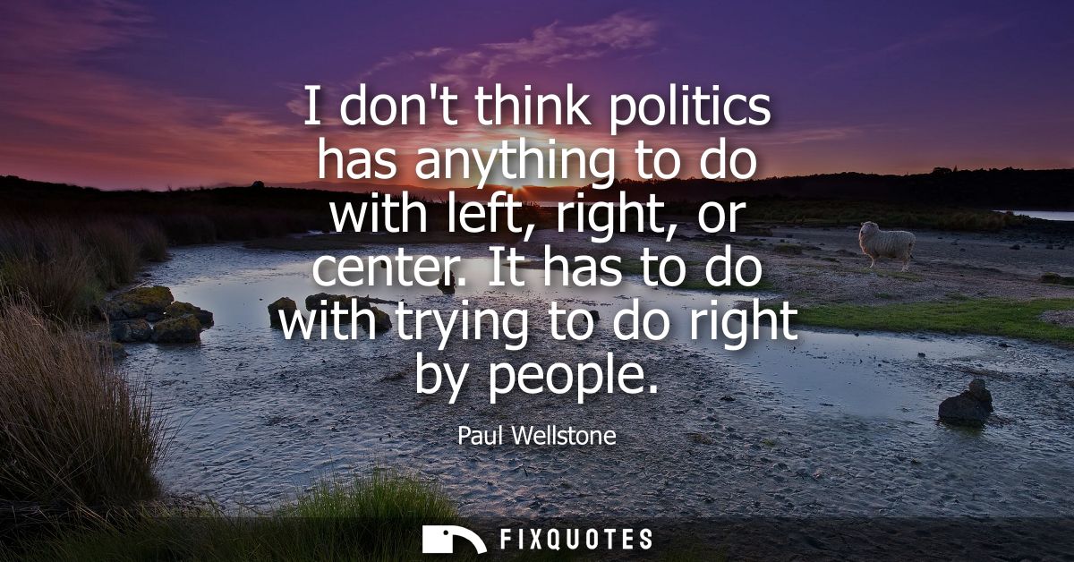 I dont think politics has anything to do with left, right, or center. It has to do with trying to do right by people
